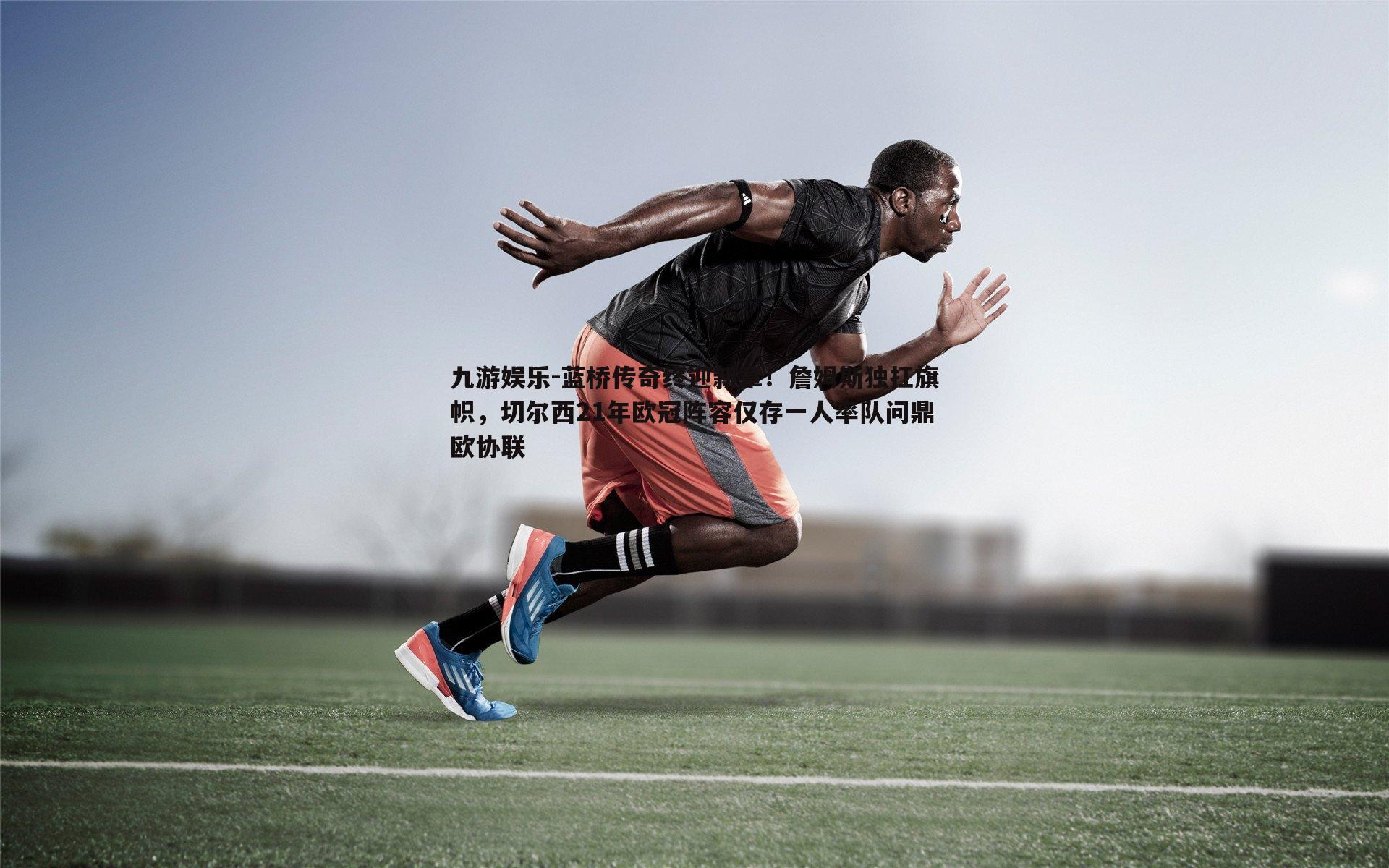 蓝桥传奇终迎新章！詹姆斯独扛旗帜，切尔西21年欧冠阵容仅存一人率队问鼎欧协联